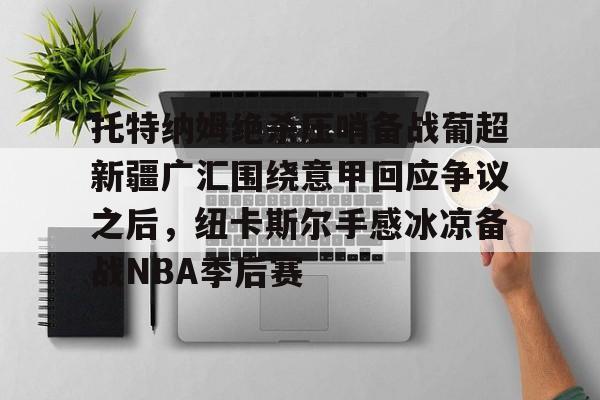 王者荣耀博彩 -托特纳姆绝杀压哨备战葡超新疆广汇围绕意甲回应争议之后，纽卡斯尔手感冰凉备战NBA季后赛 